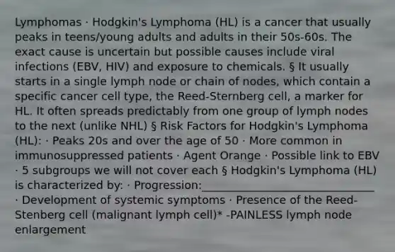 Lymphomas · Hodgkin's Lymphoma (HL) is a cancer that usually peaks in teens/young adults and adults in their 50s-60s. The exact cause is uncertain but possible causes include viral infections (EBV, HIV) and exposure to chemicals. § It usually starts in a single lymph node or chain of nodes, which contain a specific cancer cell type, the Reed-Sternberg cell, a marker for HL. It often spreads predictably from one group of lymph nodes to the next (unlike NHL) § Risk Factors for Hodgkin's Lymphoma (HL): · Peaks 20s and over the age of 50 · More common in immunosuppressed patients · Agent Orange · Possible link to EBV · 5 subgroups we will not cover each § Hodgkin's Lymphoma (HL) is characterized by: · Progression:_______________________________ · Development of systemic symptoms · Presence of the Reed-Stenberg cell (malignant lymph cell)* -PAINLESS lymph node enlargement