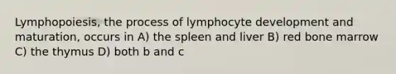 Lymphopoiesis, the process of lymphocyte development and maturation, occurs in A) the spleen and liver B) red bone marrow C) the thymus D) both b and c