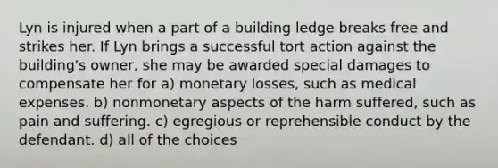 Lyn is injured when a part of a building ledge breaks free and strikes her. If Lyn brings a successful tort action against the building's owner, she may be awarded special damages to compensate her for a) monetary losses, such as medical expenses. b) nonmonetary aspects of the harm suffered, such as pain and suffering. c) egregious or reprehensible conduct by the defendant. d) all of the choices