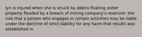 lyn is injured when she is struck by debris floating onher property flooded by a breach of mining company's reservoir. the rule that a person who engages in certain activities may be liable under the doctrine of strict liability for any harm that results was established in