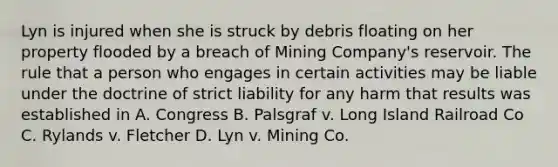 Lyn is injured when she is struck by debris floating on her property flooded by a breach of Mining Company's reservoir. The rule that a person who engages in certain activities may be liable under the doctrine of strict liability for any harm that results was established in A. Congress B. Palsgraf v. Long Island Railroad Co C. Rylands v. Fletcher D. Lyn v. Mining Co.