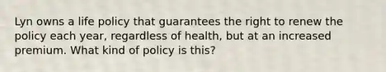 Lyn owns a life policy that guarantees the right to renew the policy each year, regardless of health, but at an increased premium. What kind of policy is this?