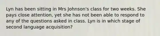 Lyn has been sitting in Mrs Johnson's class for two weeks. She pays close attention, yet she has not been able to respond to any of the questions asked in class. Lyn is in which stage of second language acquisition?