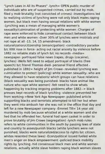 "Lynch Laws in All its Phases" -lynch= OPEN public murder of individuals who are of suspected crimes, carried out by mob, filed y mob brutality (not convicted of crimes) -Investigations led to realizing victims of lynching were not only black males raping women, but black men having sexual relations with white women -Lynching was a mean of managing white women's sexuality/culmination of protecting white women -Charges of rape were enforced to hide consensual contact between black men and white women -Over 30% of lynches were mistrials and not rape at all -13, 14, 15 amendment- black naturalization/citizenship (emancipation) -contradictory paradox b/c KKK rose in force- acting out racial anxiety by violence before 1882 no reliable stats of lynch b/c no records -media= newspaper- portrayed false news (rapes, drugs (cocaine), lynches) -Wells felt need to adjust portrayal of blacks (free speech) b/c friend Thomas died- personal friend affected -published in 1892= height of Jim Crowe- revealed lynching was culmination to protect (policing) white women sexuality- who are they allowed to have relations/ which groups can have relations (black sexuality was being punished- blacks have animal like nature who rape white women) -felt need to show whats happening by tracking ongoing problems after 1882--> black presses kept records of black lynching -violence prevented her from working->New York Age Newspaper- published article supporting blacks and terrorists attempted to kill her but when they went into ambush her she was not in the office that day and left for a new Newspaper company -Emmet Till= 14 year old murdered by mob because whistled at a white women and she lied that he offended her, funeral had open casket in order to prove brutality of Jim Crowe (segregation) -lynch mob rules refers to white communities in the south by passing laws of state and country to asses/punish blacks (white lynchers were not punished, blacks were naturalized/access to rights b/c citizen, whites resented these laws) -Econ/political issued fueled white men's anger on black empowerment -policied black mobility rights by lynching -hid consensual black men and white women relations, actually white slave holders raping black women slaves