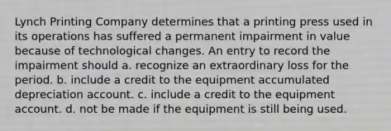 Lynch Printing Company determines that a printing press used in its operations has suffered a permanent impairment in value because of technological changes. An entry to record the impairment should a. recognize an extraordinary loss for the period. b. include a credit to the equipment accumulated depreciation account. c. include a credit to the equipment account. d. not be made if the equipment is still being used.