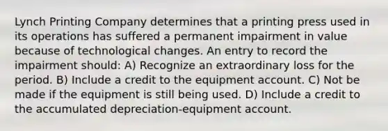 Lynch Printing Company determines that a printing press used in its operations has suffered a permanent impairment in value because of technological changes. An entry to record the impairment should: A) Recognize an extraordinary loss for the period. B) Include a credit to the equipment account. C) Not be made if the equipment is still being used. D) Include a credit to the accumulated depreciation-equipment account.