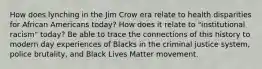 How does lynching in the Jim Crow era relate to health disparities for African Americans today? How does it relate to "institutional racism" today? Be able to trace the connections of this history to modern day experiences of Blacks in the criminal justice system, police brutality, and Black Lives Matter movement.