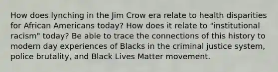 How does lynching in the Jim Crow era relate to health disparities for African Americans today? How does it relate to "institutional racism" today? Be able to trace the connections of this history to modern day experiences of Blacks in the criminal justice system, police brutality, and Black Lives Matter movement.