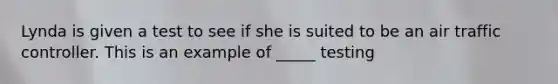 Lynda is given a test to see if she is suited to be an air traffic controller. This is an example of _____ testing