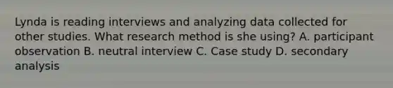 Lynda is reading interviews and analyzing data collected for other studies. What research method is she using? A. participant observation B. neutral interview C. Case study D. secondary analysis