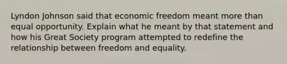 Lyndon Johnson said that economic freedom meant <a href='https://www.questionai.com/knowledge/keWHlEPx42-more-than' class='anchor-knowledge'>more than</a> equal opportunity. Explain what he meant by that statement and how his Great Society program attempted to redefine the relationship between freedom and equality.