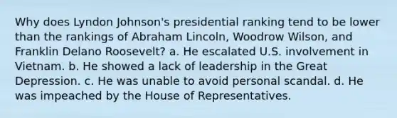 Why does Lyndon Johnson's presidential ranking tend to be lower than the rankings of Abraham Lincoln, Woodrow Wilson, and Franklin Delano Roosevelt? a. He escalated U.S. involvement in Vietnam. b. He showed a lack of leadership in the Great Depression. c. He was unable to avoid personal scandal. d. He was impeached by the House of Representatives.