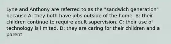 ​Lyne and Anthony are referred to as the "sandwich generation" because A: they both have jobs outside of the home. B: their children continue to require adult supervision. C: their use of technology is limited. D: they are caring for their children and a parent.