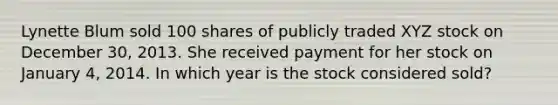 Lynette Blum sold 100 shares of publicly traded XYZ stock on December 30, 2013. She received payment for her stock on January 4, 2014. In which year is the stock considered sold?