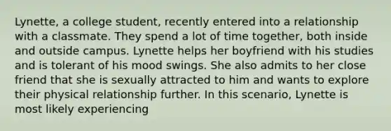 Lynette, a college student, recently entered into a relationship with a classmate. They spend a lot of time together, both inside and outside campus. Lynette helps her boyfriend with his studies and is tolerant of his mood swings. She also admits to her close friend that she is sexually attracted to him and wants to explore their physical relationship further. In this scenario, Lynette is most likely experiencing