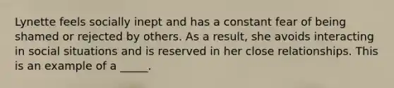 Lynette feels socially inept and has a constant fear of being shamed or rejected by others. As a result, she avoids interacting in social situations and is reserved in her close relationships. This is an example of a _____.