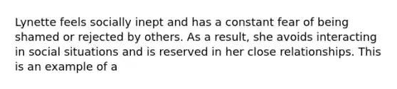 Lynette feels socially inept and has a constant fear of being shamed or rejected by others. As a result, she avoids interacting in social situations and is reserved in her close relationships. This is an example of a