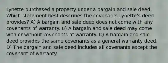 Lynette purchased a property under a bargain and sale deed. Which statement best describes the covenants Lynette's deed provides? A) A bargain and sale deed does not come with any covenants of warranty. B) A bargain and sale deed may come with or without covenants of warranty. C) A bargain and sale deed provides the same covenants as a general warranty deed. D) The bargain and sale deed includes all covenants except the covenant of warranty.