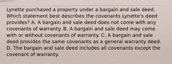 Lynette purchased a property under a bargain and sale deed. Which statement best describes the covenants Lynette's deed provides? A. A bargain and sale deed does not come with any covenants of warranty. B. A bargain and sale deed may come with or without covenants of warranty. C. A bargain and sale deed provides the same covenants as a general warranty deed. D. The bargain and sale deed includes all covenants except the covenant of warranty.