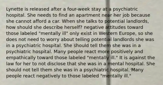 Lynette is released after a four-week stay at a psychiatric hospital. She needs to find an apartment near her job because she cannot afford a car. When she talks to potential landlords, how should she describe herself? negative attitudes toward those labeled "mentally ill" only exist in Western Europe, so she does not need to worry about telling potential landlords she was in a psychiatric hospital. She should tell them she was in a psychiatric hospital. Many people react more positively and empathically toward those labeled "mentally ill." It is against the law for her to not disclose that she was in a mental hospital. She should not tell them she was in a psychiatric hospital. Many people react negatively to those labeled "mentally ill."