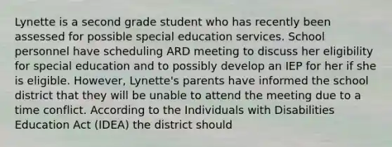 Lynette is a second grade student who has recently been assessed for possible special education services. School personnel have scheduling ARD meeting to discuss her eligibility for special education and to possibly develop an IEP for her if she is eligible. However, Lynette's parents have informed the school district that they will be unable to attend the meeting due to a time conflict. According to the Individuals with Disabilities Education Act (IDEA) the district should