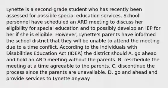 Lynette is a second-grade student who has recently been assessed for possible special education services. School personnel have scheduled an ARD meeting to discuss her eligibility for special education and to possibly develop an IEP for her if she is eligible. However, Lynette's parents have informed the school district that they will be unable to attend the meeting due to a time conflict. According to the Individuals with Disabilities Education Act (IDEA) the district should A. go ahead and hold an ARD meeting without the parents. B. reschedule the meeting at a time agreeable to the parents. C. discontinue the process since the parents are unavailable. D. go and ahead and provide services to Lynette anyway.