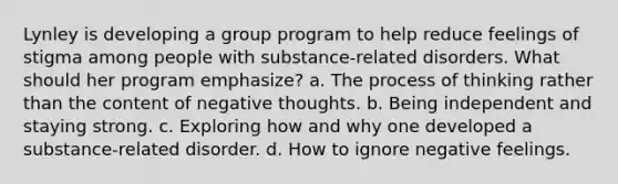 Lynley is developing a group program to help reduce feelings of stigma among people with substance-related disorders. What should her program emphasize? a. The process of thinking rather than the content of negative thoughts. b. Being independent and staying strong. c. Exploring how and why one developed a substance-related disorder. d. How to ignore negative feelings.