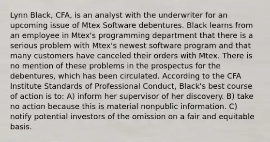 Lynn Black, CFA, is an analyst with the underwriter for an upcoming issue of Mtex Software debentures. Black learns from an employee in Mtex's programming department that there is a serious problem with Mtex's newest software program and that many customers have canceled their orders with Mtex. There is no mention of these problems in the prospectus for the debentures, which has been circulated. According to the CFA Institute Standards of Professional Conduct, Black's best course of action is to: A) inform her supervisor of her discovery. B) take no action because this is material nonpublic information. C) notify potential investors of the omission on a fair and equitable basis.