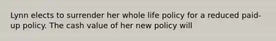 Lynn elects to surrender her whole life policy for a reduced paid-up policy. The cash value of her new policy will