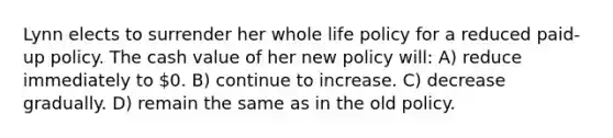 Lynn elects to surrender her whole life policy for a reduced paid-up policy. The cash value of her new policy will: A) reduce immediately to 0. B) continue to increase. C) decrease gradually. D) remain the same as in the old policy.