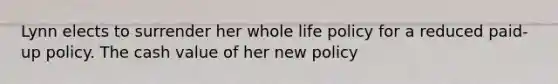 Lynn elects to surrender her whole life policy for a reduced paid-up policy. The cash value of her new policy