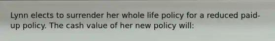 Lynn elects to surrender her whole life policy for a reduced paid-up policy. The cash value of her new policy will: