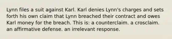 Lynn files a suit against Karl. Karl denies Lynn's charges and sets forth his own claim that Lynn breached their contract and owes Karl money for the breach. This is: a counterclaim. a crosclaim. an affirmative defense. an irrelevant response.