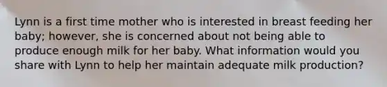 Lynn is a first time mother who is interested in breast feeding her baby; however, she is concerned about not being able to produce enough milk for her baby. What information would you share with Lynn to help her maintain adequate milk production?