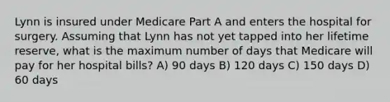 Lynn is insured under Medicare Part A and enters the hospital for surgery. Assuming that Lynn has not yet tapped into her lifetime reserve, what is the maximum number of days that Medicare will pay for her hospital bills? A) 90 days B) 120 days C) 150 days D) 60 days