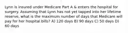 Lynn is insured under Medicare Part A & enters the hospital for surgery. Assuming that Lynn has not yet tapped into her lifetime reserve, what is the maximum number of days that Medicare will pay for her hospital bills? A) 120 days B) 90 days C) 50 days D) 60 days