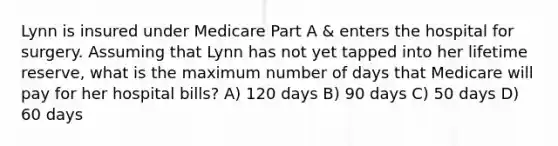 Lynn is insured under Medicare Part A & enters the hospital for surgery. Assuming that Lynn has not yet tapped into her lifetime reserve, what is the maximum number of days that Medicare will pay for her hospital bills? A) 120 days B) 90 days C) 50 days D) 60 days