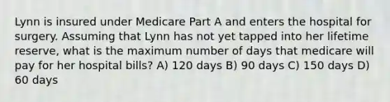 Lynn is insured under Medicare Part A and enters the hospital for surgery. Assuming that Lynn has not yet tapped into her lifetime reserve, what is the maximum number of days that medicare will pay for her hospital bills? A) 120 days B) 90 days C) 150 days D) 60 days