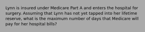 Lynn is insured under Medicare Part A and enters the hospital for surgery. Assuming that Lynn has not yet tapped into her lifetime reserve, what is the maximum number of days that Medicare will pay for her hospital bills?