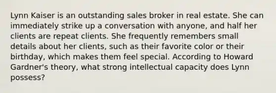 Lynn Kaiser is an outstanding sales broker in real estate. She can immediately strike up a conversation with anyone, and half her clients are repeat clients. She frequently remembers small details about her clients, such as their favorite color or their birthday, which makes them feel special. According to Howard Gardner's theory, what strong intellectual capacity does Lynn possess?