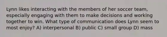 Lynn likes interacting with the members of her soccer team, especially engaging with them to make decisions and working together to win. What type of communication does Lynn seem to most enjoy? A) interpersonal B) public C) small group D) mass