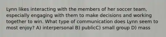 Lynn likes interacting with the members of her soccer team, especially engaging with them to make decisions and working together to win. What type of communication does Lynn seem to most enjoy? A) interpersonal B) publicC) small group D) mass