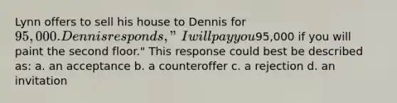 Lynn offers to sell his house to Dennis for 95,000. Dennis responds, "I will pay you95,000 if you will paint the second floor." This response could best be described as: a. an acceptance b. a counteroffer c. a rejection d. an invitation