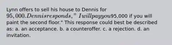 Lynn offers to sell his house to Dennis for 95,000. Dennis responds, "I will pay you95,000 if you will paint the second floor." This response could best be described as: a. an acceptance. b. a counteroffer. c. a rejection. d. an invitation.