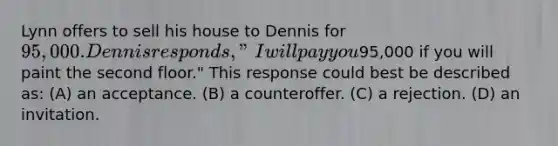 Lynn offers to sell his house to Dennis for 95,000. Dennis responds, "I will pay you95,000 if you will paint the second floor." This response could best be described as: (A) an acceptance. (B) a counteroffer. (C) a rejection. (D) an invitation.