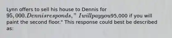 Lynn offers to sell his house to Dennis for 95,000. Dennis responds, "I will pay you95,000 if you will paint the second floor." This response could best be described as: