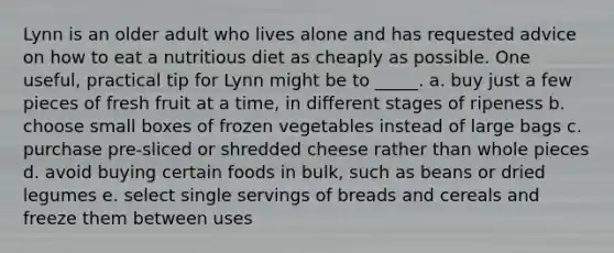 Lynn is an older adult who lives alone and has requested advice on how to eat a nutritious diet as cheaply as possible. One useful, practical tip for Lynn might be to _____. a. buy just a few pieces of fresh fruit at a time, in different stages of ripeness b. choose small boxes of frozen vegetables instead of large bags c. purchase pre-sliced or shredded cheese rather than whole pieces d. avoid buying certain foods in bulk, such as beans or dried legumes e. select single servings of breads and cereals and freeze them between uses