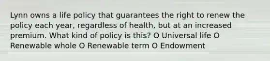 Lynn owns a life policy that guarantees the right to renew the policy each year, regardless of health, but at an increased premium. What kind of policy is this? O Universal life O Renewable whole O Renewable term O Endowment