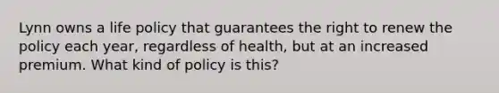 Lynn owns a life policy that guarantees the right to renew the policy each year, regardless of health, but at an increased premium. What kind of policy is this?