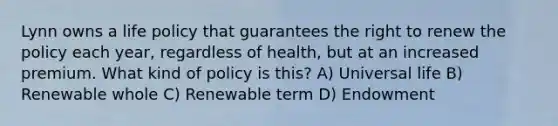 Lynn owns a life policy that guarantees the right to renew the policy each year, regardless of health, but at an increased premium. What kind of policy is this? A) Universal life B) Renewable whole C) Renewable term D) Endowment